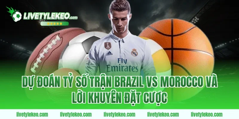 Dự đoán tỷ số trận Brazil vs Morocco và lời khuyên đặt cược