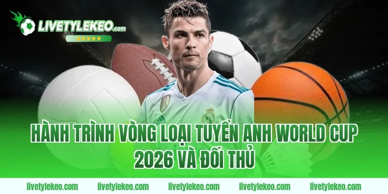 Hành trình vòng loại tuyển Anh World Cup 2026 và đối thủ